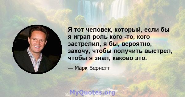 Я тот человек, который, если бы я играл роль кого -то, кого застрелил, я бы, вероятно, захочу, чтобы получить выстрел, чтобы я знал, каково это.