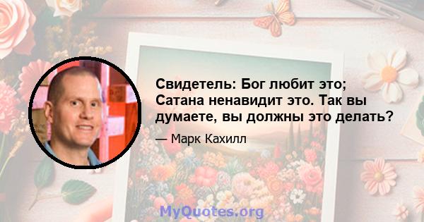 Свидетель: Бог любит это; Сатана ненавидит это. Так вы думаете, вы должны это делать?