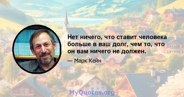 Нет ничего, что ставит человека больше в ваш долг, чем то, что он вам ничего не должен.