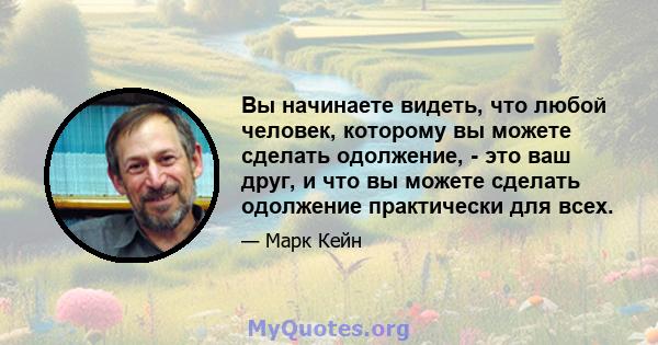 Вы начинаете видеть, что любой человек, которому вы можете сделать одолжение, - это ваш друг, и что вы можете сделать одолжение практически для всех.