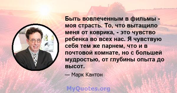 Быть вовлеченным в фильмы - моя страсть. То, что вытащило меня от коврика, - это чувство ребенка во всех нас. Я чувствую себя тем же парнем, что и в почтовой комнате, но с большей мудростью, от глубины опыта до высот.