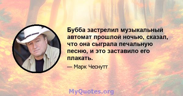 Бубба застрелил музыкальный автомат прошлой ночью, сказал, что она сыграла печальную песню, и это заставило его плакать.