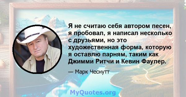 Я не считаю себя автором песен, я пробовал, я написал несколько с друзьями, но это художественная форма, которую я оставлю парням, таким как Джимми Ритчи и Кевин Фаулер.