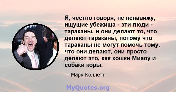 Я, честно говоря, не ненавижу, ищущие убежища - эти люди - тараканы, и они делают то, что делают тараканы, потому что тараканы не могут помочь тому, что они делают, они просто делают это, как кошки Миаоу и собаки коры.