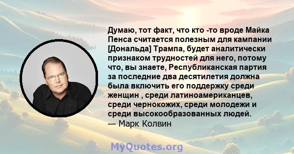 Думаю, тот факт, что кто -то вроде Майка Пенса считается полезным для кампании [Дональда] Трампа, будет аналитически признаком трудностей для него, потому что, вы знаете, Республиканская партия за последние два