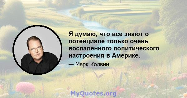 Я думаю, что все знают о потенциале только очень воспаленного политического настроения в Америке.