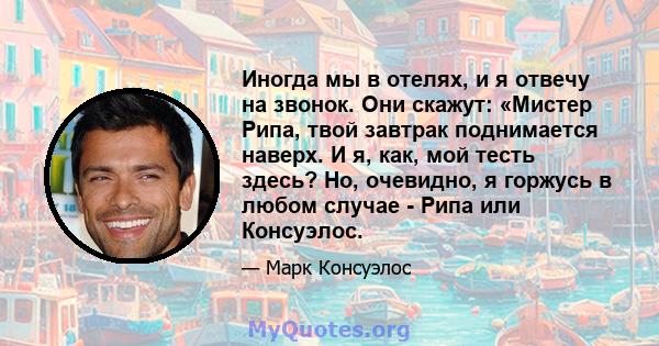 Иногда мы в отелях, и я отвечу на звонок. Они скажут: «Мистер Рипа, твой завтрак поднимается наверх. И я, как, мой тесть здесь? Но, очевидно, я горжусь в любом случае - Рипа или Консуэлос.