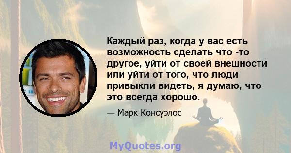 Каждый раз, когда у вас есть возможность сделать что -то другое, уйти от своей внешности или уйти от того, что люди привыкли видеть, я думаю, что это всегда хорошо.