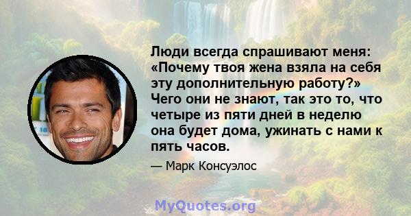 Люди всегда спрашивают меня: «Почему твоя жена взяла на себя эту дополнительную работу?» Чего они не знают, так это то, что четыре из пяти дней в неделю она будет дома, ужинать с нами к пять часов.