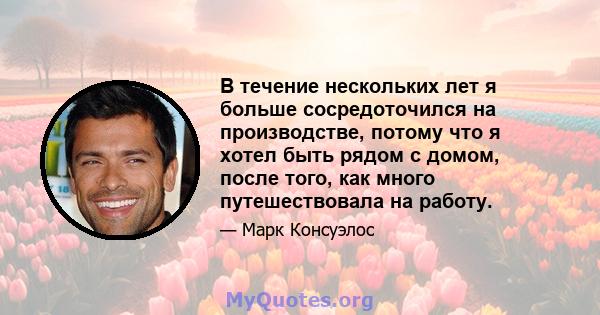 В течение нескольких лет я больше сосредоточился на производстве, потому что я хотел быть рядом с домом, после того, как много путешествовала на работу.