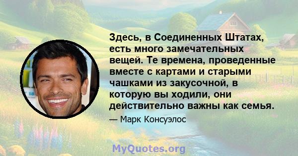 Здесь, в Соединенных Штатах, есть много замечательных вещей. Те времена, проведенные вместе с картами и старыми чашками из закусочной, в которую вы ходили, они действительно важны как семья.