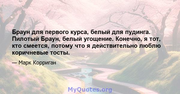 Браун для первого курса, белый для пудинга. Пилотый Браун, белый угощение. Конечно, я тот, кто смеется, потому что я действительно люблю коричневые тосты.