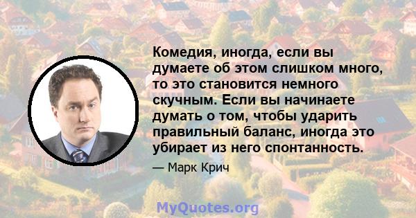 Комедия, иногда, если вы думаете об этом слишком много, то это становится немного скучным. Если вы начинаете думать о том, чтобы ударить правильный баланс, иногда это убирает из него спонтанность.