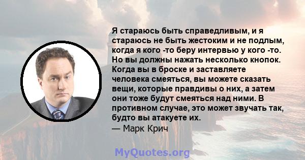 Я стараюсь быть справедливым, и я стараюсь не быть жестоким и не подлым, когда я кого -то беру интервью у кого -то. Но вы должны нажать несколько кнопок. Когда вы в броске и заставляете человека смеяться, вы можете