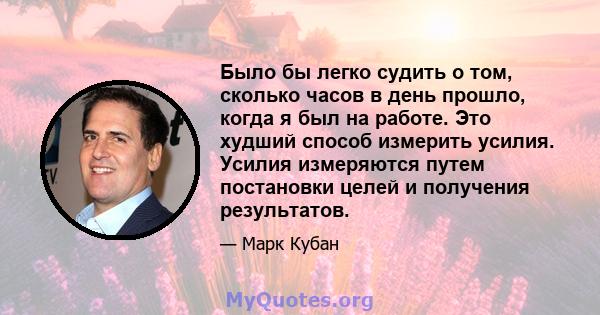 Было бы легко судить о том, сколько часов в день прошло, когда я был на работе. Это худший способ измерить усилия. Усилия измеряются путем постановки целей и получения результатов.