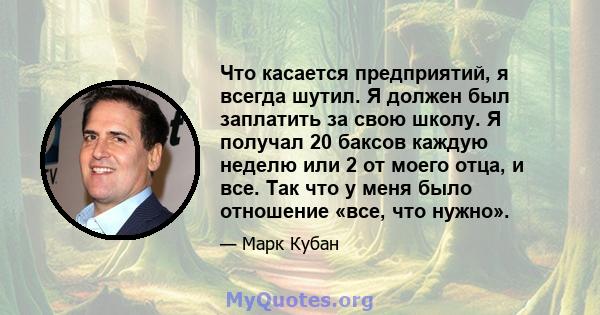 Что касается предприятий, я всегда шутил. Я должен был заплатить за свою школу. Я получал 20 баксов каждую неделю или 2 от моего отца, и все. Так что у меня было отношение «все, что нужно».