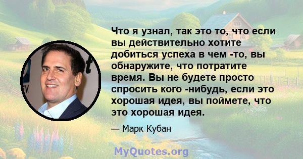 Что я узнал, так это то, что если вы действительно хотите добиться успеха в чем -то, вы обнаружите, что потратите время. Вы не будете просто спросить кого -нибудь, если это хорошая идея, вы поймете, что это хорошая идея.