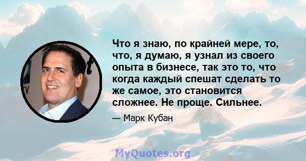 Что я знаю, по крайней мере, то, что, я думаю, я узнал из своего опыта в бизнесе, так это то, что когда каждый спешат сделать то же самое, это становится сложнее. Не проще. Сильнее.