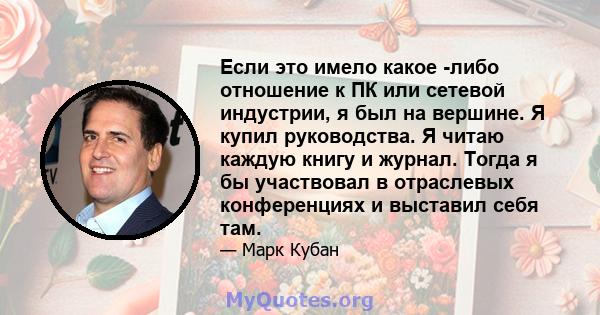 Если это имело какое -либо отношение к ПК или сетевой индустрии, я был на вершине. Я купил руководства. Я читаю каждую книгу и журнал. Тогда я бы участвовал в отраслевых конференциях и выставил себя там.