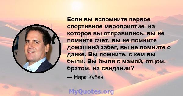 Если вы вспомните первое спортивное мероприятие, на которое вы отправились, вы не помните счет, вы не помните домашний забег, вы не помните о данке. Вы помните, с кем вы были. Вы были с мамой, отцом, братом, на свидании?