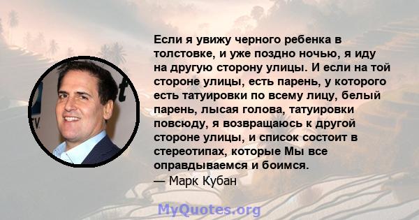 Если я увижу черного ребенка в толстовке, и уже поздно ночью, я иду на другую сторону улицы. И если на той стороне улицы, есть парень, у которого есть татуировки по всему лицу, белый парень, лысая голова, татуировки