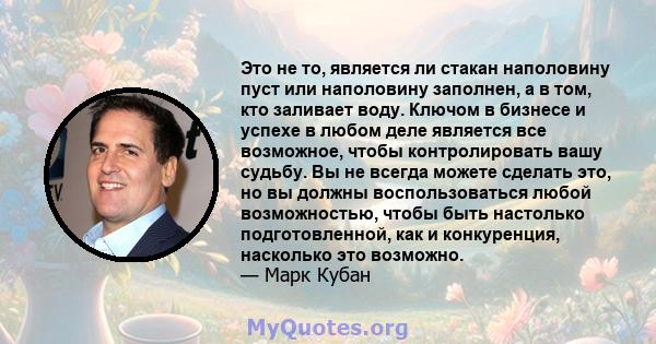 Это не то, является ли стакан наполовину пуст или наполовину заполнен, а в том, кто заливает воду. Ключом в бизнесе и успехе в любом деле является все возможное, чтобы контролировать вашу судьбу. Вы не всегда можете