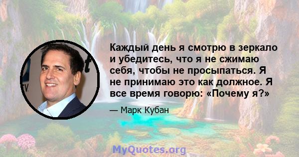 Каждый день я смотрю в зеркало и убедитесь, что я не сжимаю себя, чтобы не просыпаться. Я не принимаю это как должное. Я все время говорю: «Почему я?»