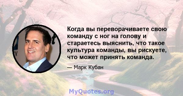 Когда вы переворачиваете свою команду с ног на голову и стараетесь выяснить, что такое культура команды, вы рискуете, что может принять команда.