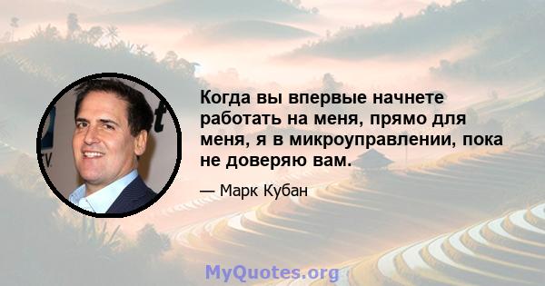 Когда вы впервые начнете работать на меня, прямо для меня, я в микроуправлении, пока не доверяю вам.