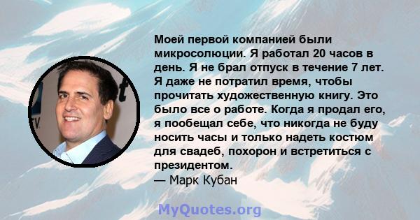 Моей первой компанией были микросолюции. Я работал 20 часов в день. Я не брал отпуск в течение 7 лет. Я даже не потратил время, чтобы прочитать художественную книгу. Это было все о работе. Когда я продал его, я пообещал 