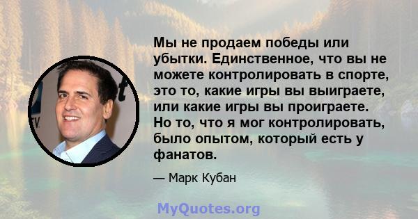 Мы не продаем победы или убытки. Единственное, что вы не можете контролировать в спорте, это то, какие игры вы выиграете, или какие игры вы проиграете. Но то, что я мог контролировать, было опытом, который есть у