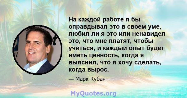 На каждой работе я бы оправдывал это в своем уме, любил ли я это или ненавидел это, что мне платят, чтобы учиться, и каждый опыт будет иметь ценность, когда я выяснил, что я хочу сделать, когда вырос.