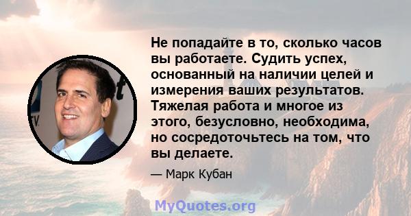 Не попадайте в то, сколько часов вы работаете. Судить успех, основанный на наличии целей и измерения ваших результатов. Тяжелая работа и многое из этого, безусловно, необходима, но сосредоточьтесь на том, что вы делаете.