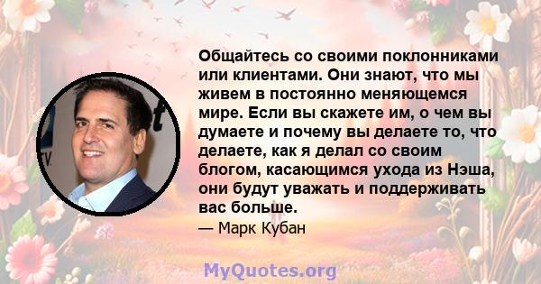 Общайтесь со своими поклонниками или клиентами. Они знают, что мы живем в постоянно меняющемся мире. Если вы скажете им, о чем вы думаете и почему вы делаете то, что делаете, как я делал со своим блогом, касающимся