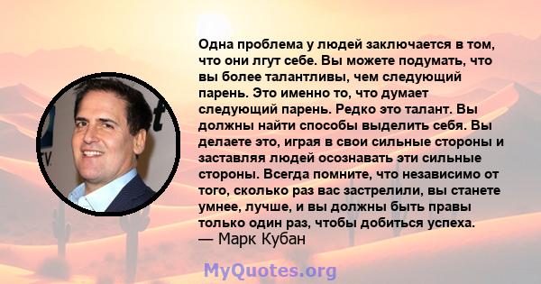 Одна проблема у людей заключается в том, что они лгут себе. Вы можете подумать, что вы более талантливы, чем следующий парень. Это именно то, что думает следующий парень. Редко это талант. Вы должны найти способы