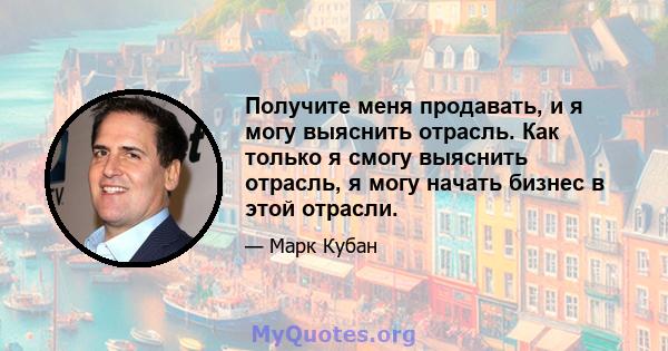 Получите меня продавать, и я могу выяснить отрасль. Как только я смогу выяснить отрасль, я могу начать бизнес в этой отрасли.