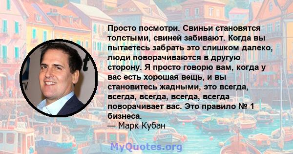 Просто посмотри. Свиньи становятся толстыми, свиней забивают. Когда вы пытаетесь забрать это слишком далеко, люди поворачиваются в другую сторону. Я просто говорю вам, когда у вас есть хорошая вещь, и вы становитесь