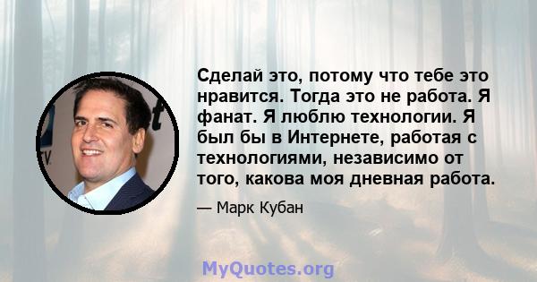 Сделай это, потому что тебе это нравится. Тогда это не работа. Я фанат. Я люблю технологии. Я был бы в Интернете, работая с технологиями, независимо от того, какова моя дневная работа.