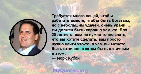 Требуется много вещей, чтобы работать вместе, чтобы быть богатым, но с небольшим удачей, очень удачи ... ты должен быть хорош в чем -то. Для 20-летнего, вам не нужно точно знать, что вы хотите сделать, вам просто нужно