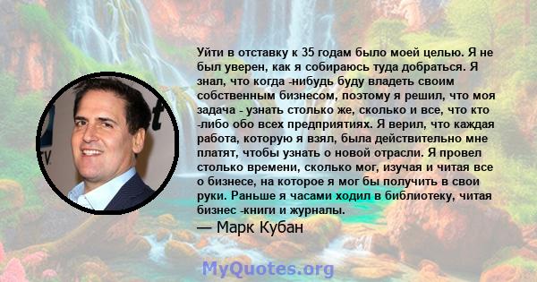 Уйти в отставку к 35 годам было моей целью. Я не был уверен, как я собираюсь туда добраться. Я знал, что когда -нибудь буду владеть своим собственным бизнесом, поэтому я решил, что моя задача - узнать столько же,