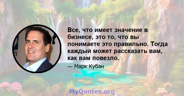 Все, что имеет значение в бизнесе, это то, что вы понимаете это правильно. Тогда каждый может рассказать вам, как вам повезло.