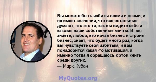 Вы можете быть избиты всеми и всеми, и не имеет значения, что все остальные думают, что это то, как вы видите себя и каковы ваши собственные мечты. И, вы знаете, любой, кто начал бизнес и строил бизнес, знает, что будет 