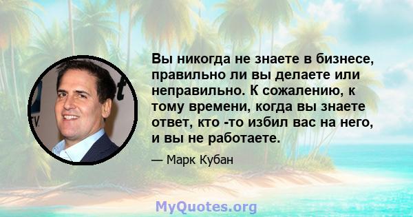 Вы никогда не знаете в бизнесе, правильно ли вы делаете или неправильно. К сожалению, к тому времени, когда вы знаете ответ, кто -то избил вас на него, и вы не работаете.