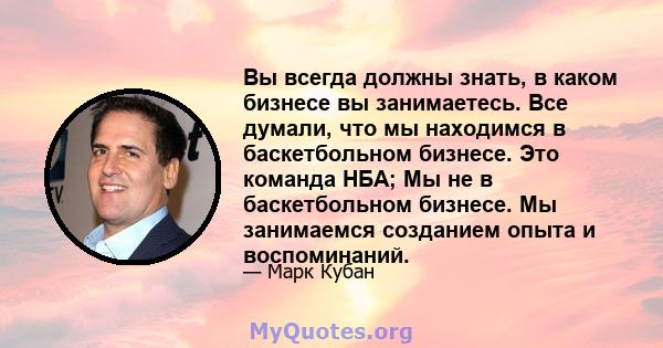 Вы всегда должны знать, в каком бизнесе вы занимаетесь. Все думали, что мы находимся в баскетбольном бизнесе. Это команда НБА; Мы не в баскетбольном бизнесе. Мы занимаемся созданием опыта и воспоминаний.