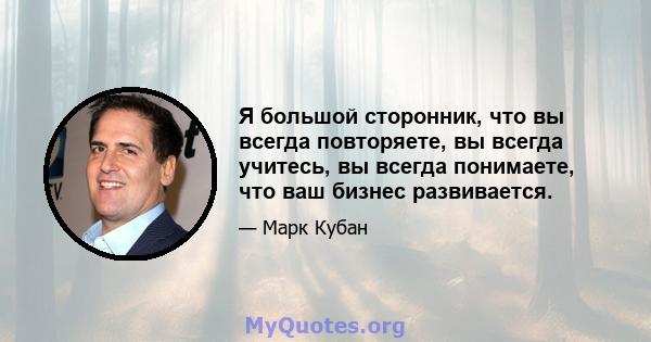 Я большой сторонник, что вы всегда повторяете, вы всегда учитесь, вы всегда понимаете, что ваш бизнес развивается.