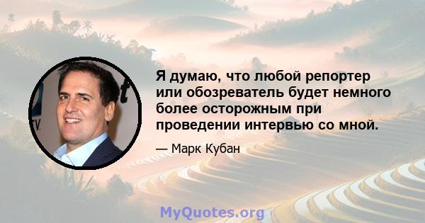 Я думаю, что любой репортер или обозреватель будет немного более осторожным при проведении интервью со мной.