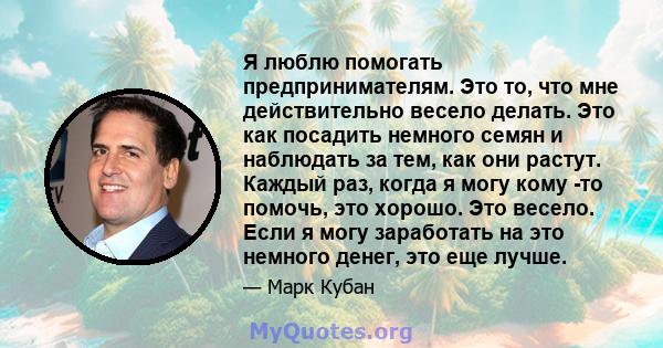 Я люблю помогать предпринимателям. Это то, что мне действительно весело делать. Это как посадить немного семян и наблюдать за тем, как они растут. Каждый раз, когда я могу кому -то помочь, это хорошо. Это весело. Если я 