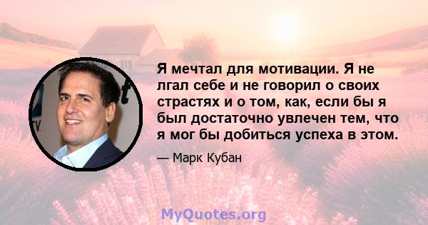 Я мечтал для мотивации. Я не лгал себе и не говорил о своих страстях и о том, как, если бы я был достаточно увлечен тем, что я мог бы добиться успеха в этом.