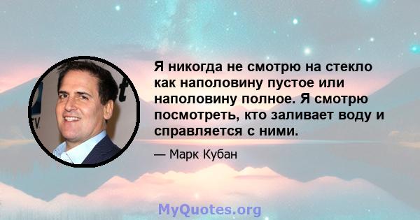 Я никогда не смотрю на стекло как наполовину пустое или наполовину полное. Я смотрю посмотреть, кто заливает воду и справляется с ними.