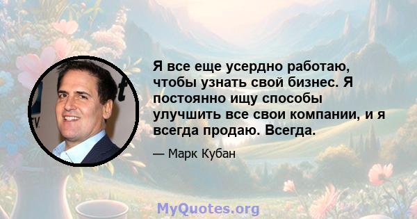 Я все еще усердно работаю, чтобы узнать свой бизнес. Я постоянно ищу способы улучшить все свои компании, и я всегда продаю. Всегда.